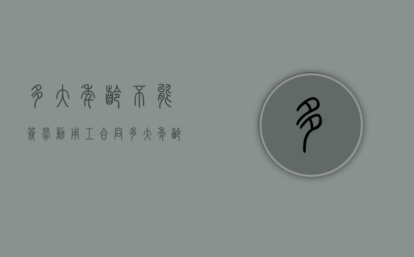 多大年龄不能签劳动用工合同（多大年龄就不能签劳动合同了）