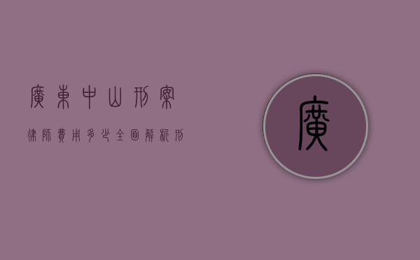 广东中山刑案律师费用多少？全面解析刑事辩护律师收费标准
