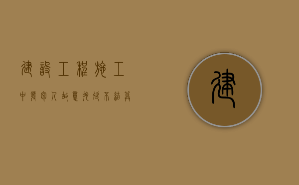 建设工程施工中发包人故意拖延不结算的风险如何防范（发包方恶意拖延结算）