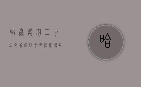 哈尔滨市二手房交易过程中要注意哪些事项（哈尔滨2021年二手房交易全部费用）