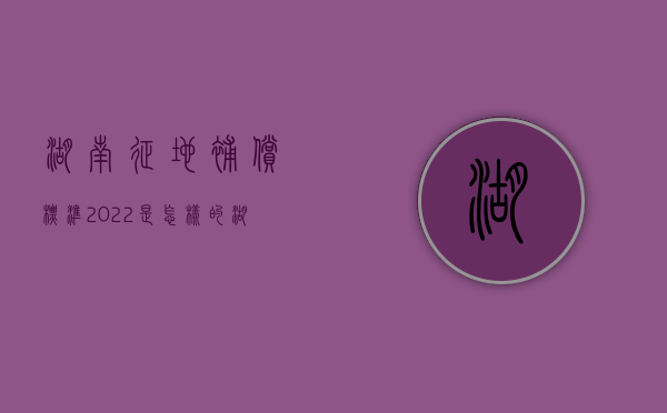 湖南征地补偿标准2022是怎样的？（湖南最新征地补偿标准来了!）