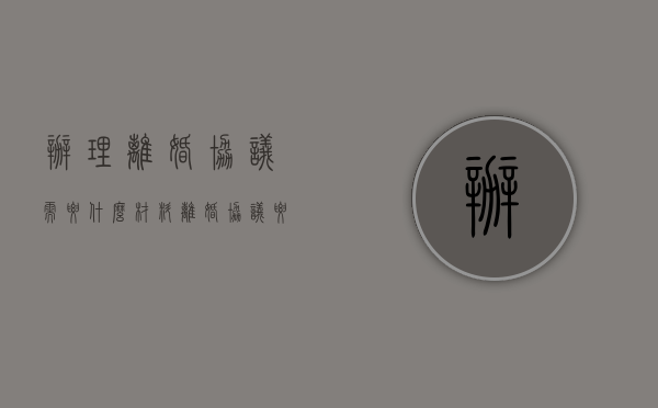 办理离婚协议需要什么材料（离婚协议要什么资料）