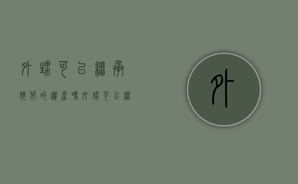 外甥可以继承姥爷的遗产吗（外甥可以继承姥爷的土地和宅基地吗）