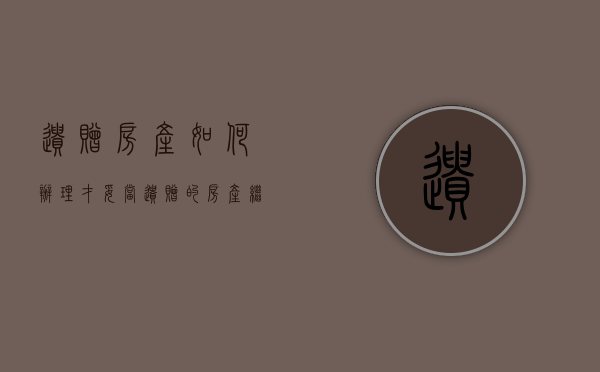 遗赠房产如何办理才妥当（遗赠的房产继承需要什么资料）