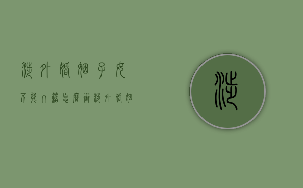 涉外婚姻子女不能入籍怎么办（涉外婚姻子女不能入籍的原因）