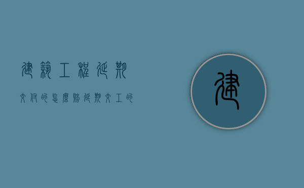 建筑工程延期交付的怎么赔（延期交工的工程赔偿损失的范围）