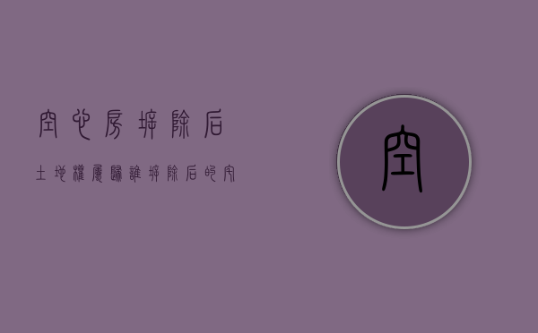 空心房拆除后土地权属归谁,拆除后的宅基地如何处置（空心房拆除后宅基地怎么处理）