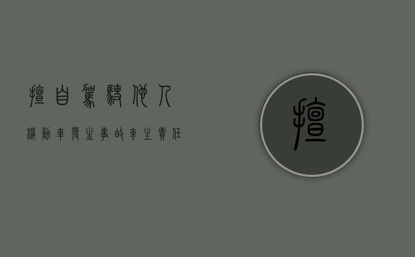 擅自驾驶他人机动车发生事故车主责任（擅自驾驶他人机动车发生交通事故，谁应承担赔偿责任？）