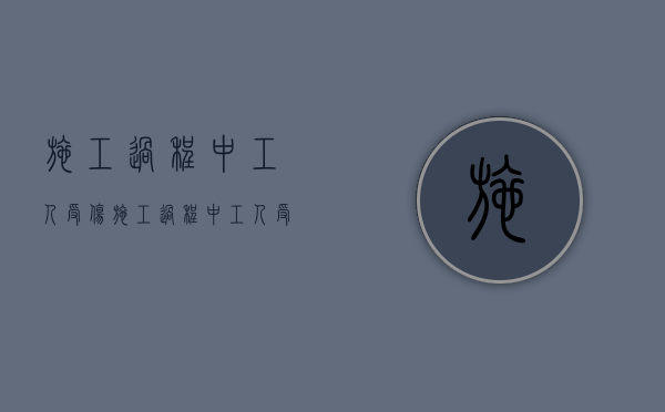 施工过程中工人受伤（施工过程中工人受伤的责任）