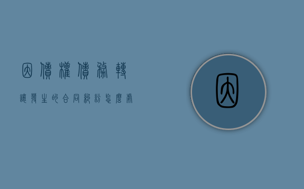 因债权债务转让发生的合同纠纷怎么处理（债权转让合同纠纷案件的若干问题分析报告）