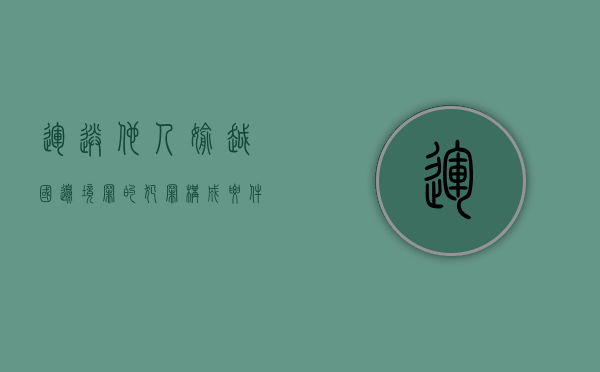 运送他人偷越国（边）境罪的犯罪构成要件具体有哪些（运送他人偷越国(边)境罪法条）
