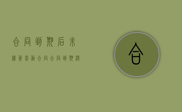 合同到期后未续签劳动合同（合同到期没有续签辞职后可以马上走吗）