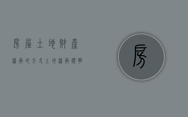 房屋土地财产继承的方式（土地继承证明书怎么写）