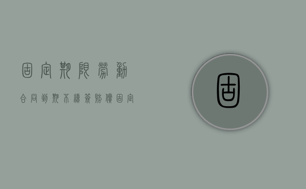 固定期限劳动合同到期不续签赔偿（固定期限劳动合同被辞退）