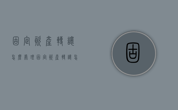 固定资产转让怎么处理？（固定资产转让怎么处理合适）