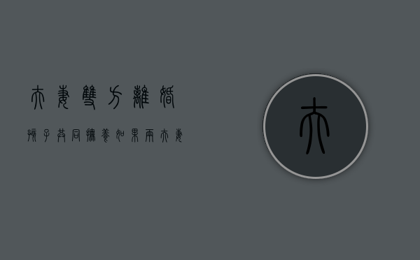 夫妻双方离婚孩子共同抚养（如果两夫妻离婚小孩的抚养权最终归谁）