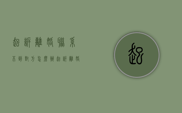 起诉离婚联系不到对方怎么办（起诉离婚联系不到对方怎么办理）