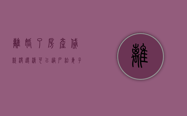 离婚了房产贷款没还清可以过户给妻子吗怎么办（离婚了房产贷款没还清可以过户给妻子吗知乎）