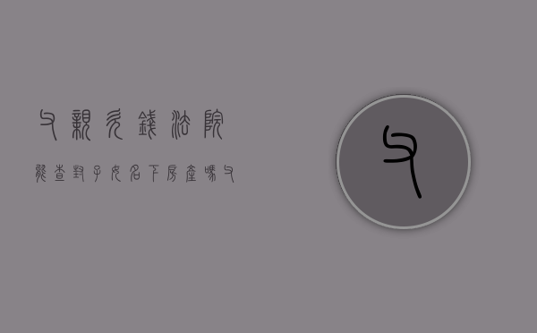 父亲欠钱法院能查封子女名下房产吗（父亲欠钱可以查封儿子名下房产吗知乎视频）