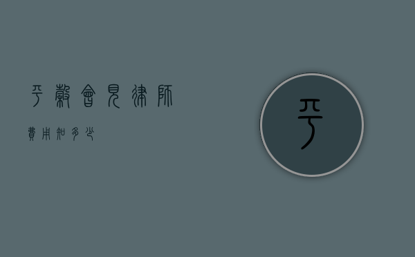 平谷会见律师费用知多少？