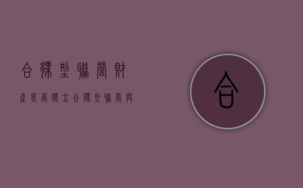合伙型联营财产是否独立（合伙型联营与合伙企业的区别）