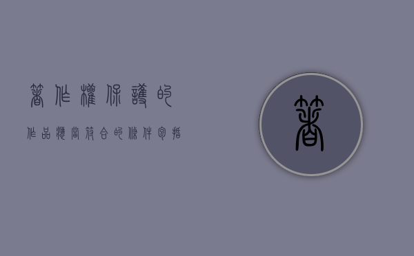 著作权保护的作品应当符合的条件包括（著作权保护的作品应当符合的条件有哪些）