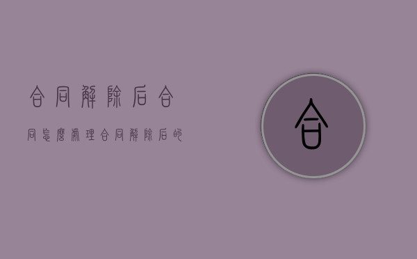 合同解除后合同怎么处理（合同解除后的后果有哪些）