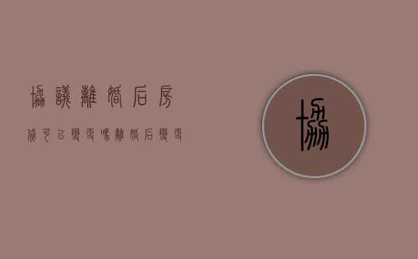 协议离婚后房贷可以变更吗（离婚后变更房贷还款人需要什么手续）