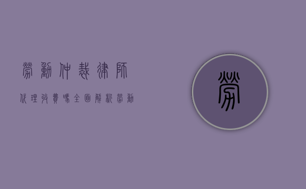 劳动仲裁律师代理收费吗？全面解析劳动仲裁律师费用问题