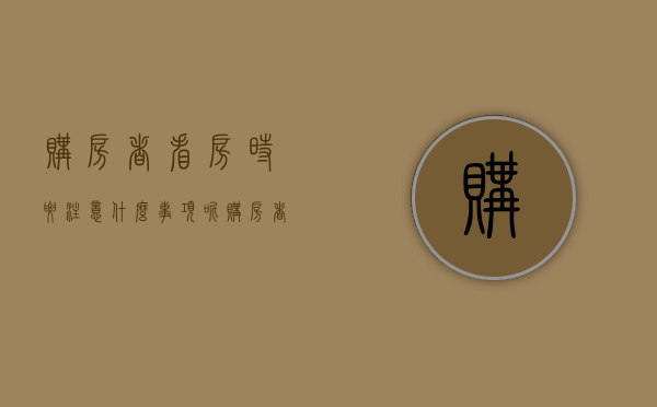 购房者看房时要注意什么事项呢（购房者看房时要注意什么事项和细节）