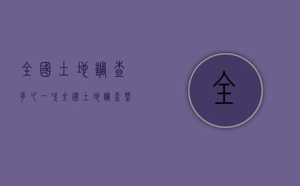 全国土地调查多久一次(全国土地调查概念) 全国土地调查多久一次(全国土地调查概念)