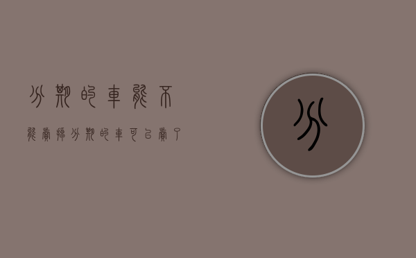 分期的车能不能卖掉(分期的车可以卖了吗) 分期的车能不能卖掉(分期的车可以卖了吗)