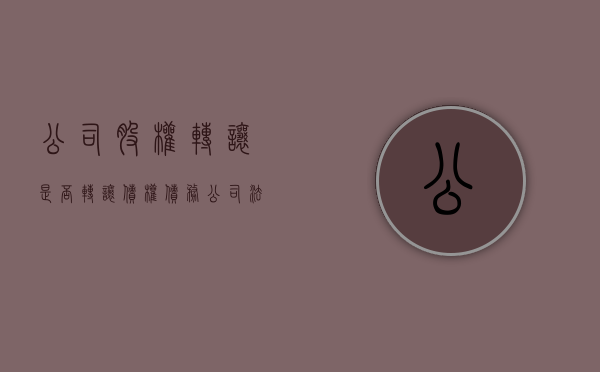 公司股权转让是否转让债权债务（公司法股权转让后债务问题有哪些呢）