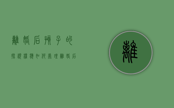 离婚后孩子的探视权应如何处理（离婚后小孩探视权规定）
