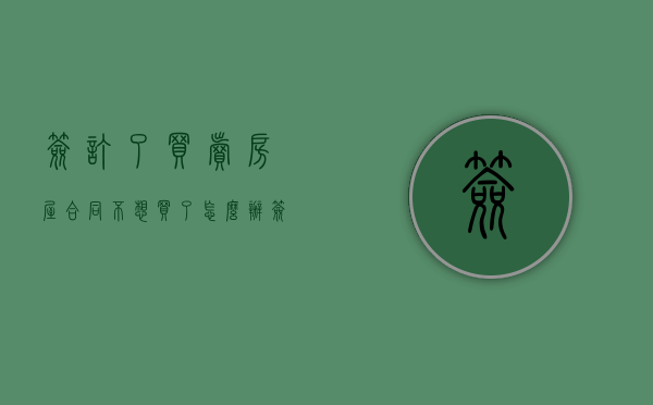 签订了买卖房屋合同不想买了怎么办（签订房屋买卖合同后卖家不卖房了怎么办）