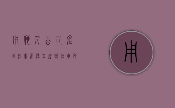 用他人公司名字注册商标怎么办（使用他人注册商标作为企业名称）