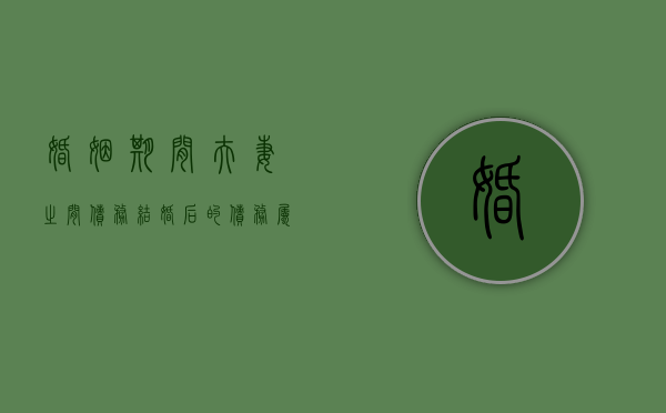 婚姻期间 夫妻之间债务（结婚后的债务属于夫妻共同债务吗）