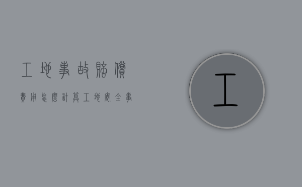 工地事故赔偿费用怎么计算（工地安全事故赔偿协议书范本）