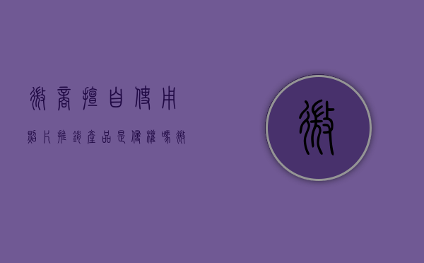 微商擅自使用照片推销产品是侵权吗（微商用别人的头像犯法吗知乎）