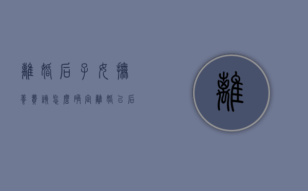 离婚后子女抚养费该怎么确定（离婚以后子女抚养费怎么算）