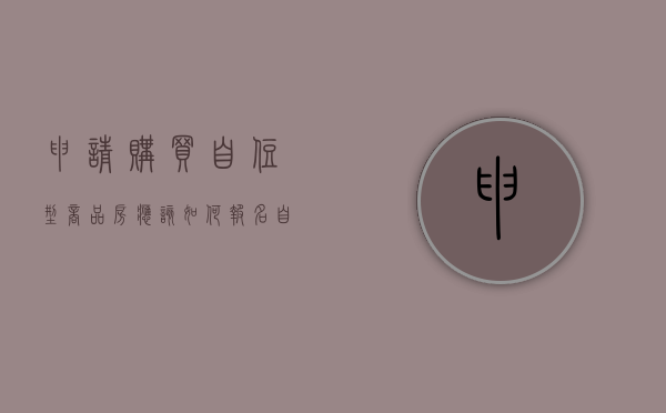 申请购买自住型商品房应该如何报名（自住型商品房 政策）