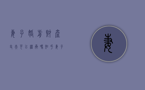 妻子婚前财产丈夫可以继承吗知乎（妻子婚前财产丈夫可以继承吗）