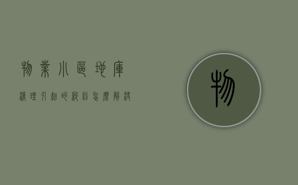 物业小区地库清理引起的纠纷怎么解决（小区地库乱停车物业怎么做）