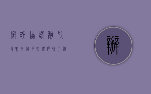 办理协议离婚时要经过哪些程序和手续（办理协议离婚时要经过哪些程序？）
