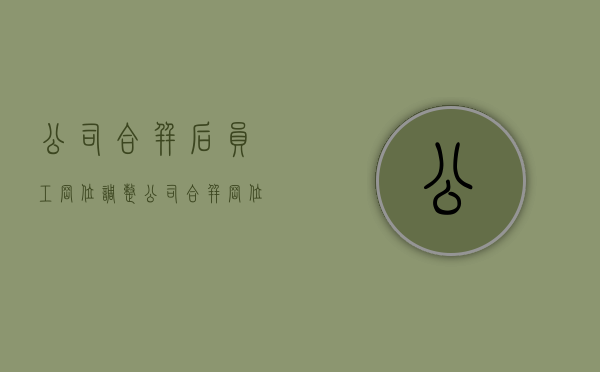 公司合并后员工岗位调整(公司合并岗位变动要求赔偿) 公司合并后员工岗位调整(公司合并岗位变动要求赔偿)