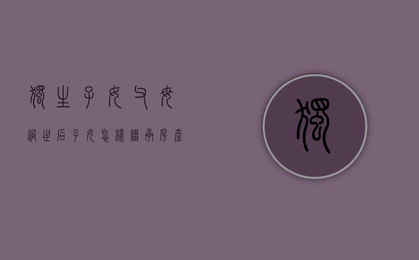 独生子女父母过世后子女怎样继承房产（独生子女死亡财产继承）