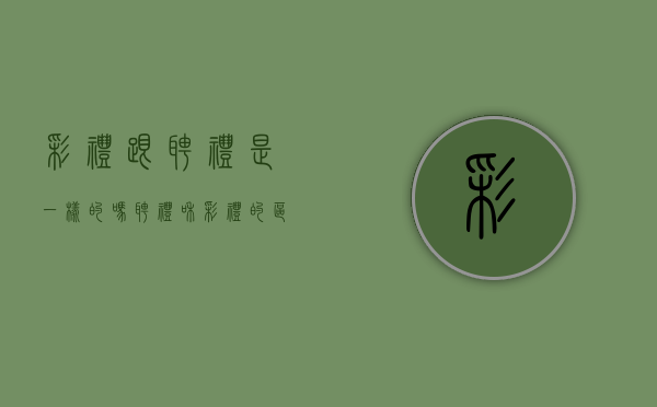 彩礼跟聘礼是一样的吗（聘礼和彩礼的区别有法律责任吗为什么）