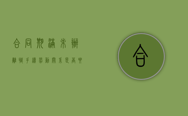 合同期满未办离职手续劳动关系是否要维持（劳动合同到期未办离职手续）