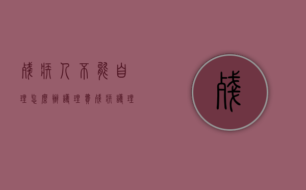 残疾人不能自理怎么办护理费(残疾护理期限最多不超过) 残疾人不能自理怎么办护理费(残疾护理期限最多不超过)