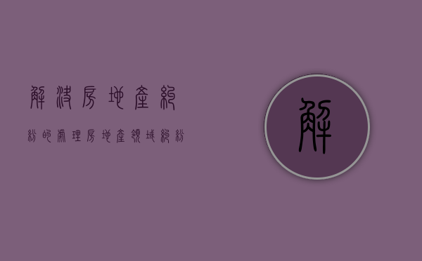 解决房地产纠纷的处理（房地产领域纠纷）